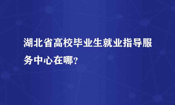 湖北省高校毕业生就业指导服务中心在哪？