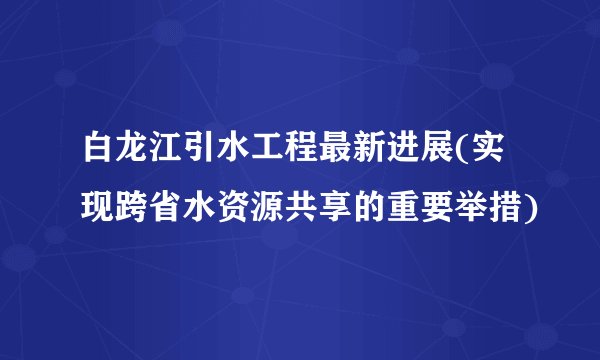 白龙江引水工程最新进展(实现跨省水资源共享的重要举措)