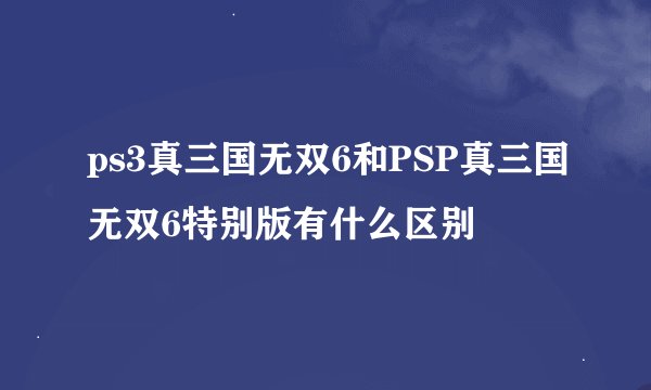 ps3真三国无双6和PSP真三国无双6特别版有什么区别