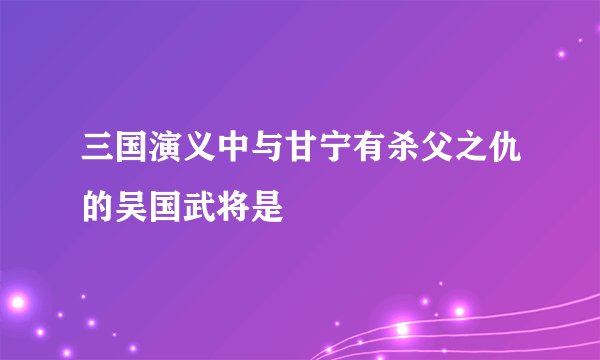 三国演义中与甘宁有杀父之仇的吴国武将是