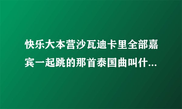 快乐大本营沙瓦迪卡里全部嘉宾一起跳的那首泰国曲叫什么？谢谢了，大神帮忙啊