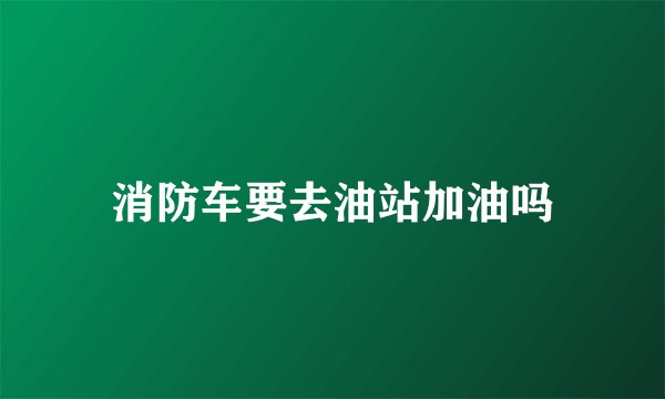 消防车要去油站加油吗