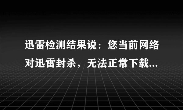 迅雷检测结果说：您当前网络对迅雷封杀，无法正常下载。怎么回事？
