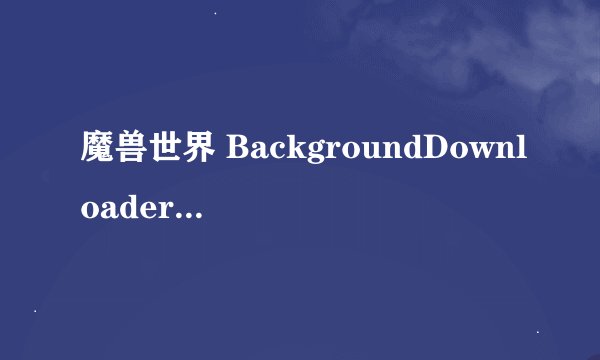魔兽世界 BackgroundDownloader.exe 下载时,产生的临时文件在那里?