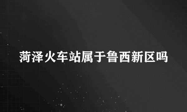 菏泽火车站属于鲁西新区吗
