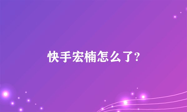快手宏楠怎么了?