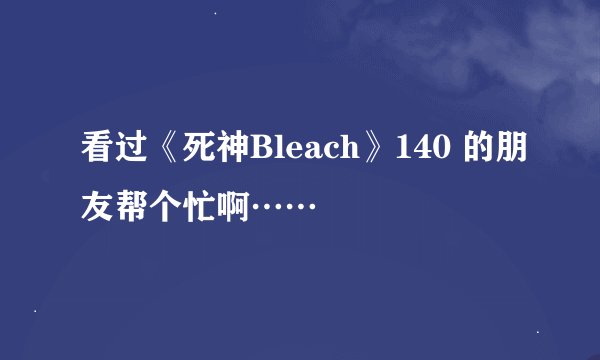 看过《死神Bleach》140 的朋友帮个忙啊……