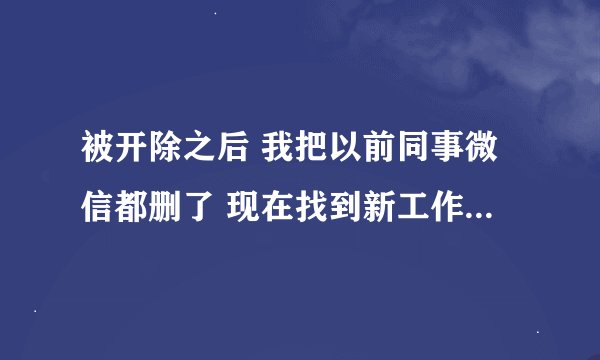 被开除之后 我把以前同事微信都删了 现在找到新工作 里面有一个以前单位的同事 我怎么面对?