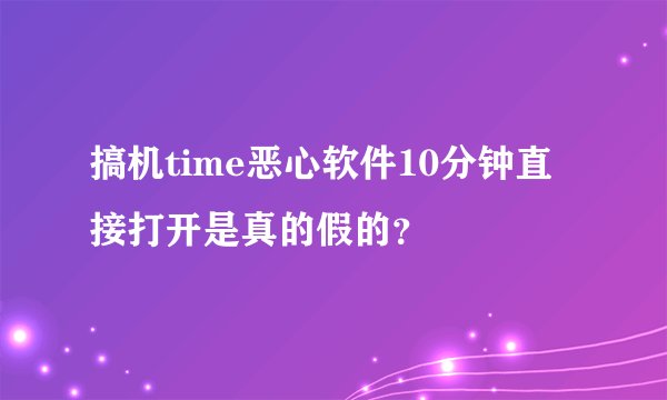 搞机time恶心软件10分钟直接打开是真的假的？