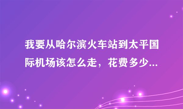 我要从哈尔滨火车站到太平国际机场该怎么走，花费多少，大约需要多长时间?