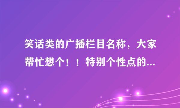 笑话类的广播栏目名称，大家帮忙想个！！特别个性点的！谢谢啦！