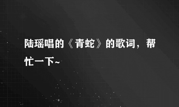 陆瑶唱的《青蛇》的歌词，帮忙一下~