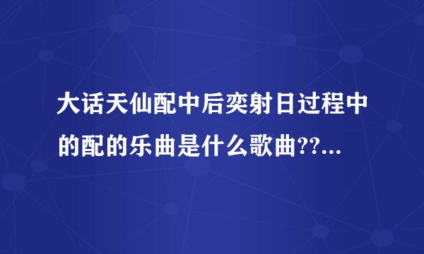 大话天仙配中后奕射日过程中的配的乐曲是什么歌曲??节奏很强很愉快的那首、歌词是DIDIDIDI的那个、