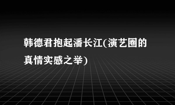 韩德君抱起潘长江(演艺圈的真情实感之举)