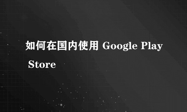 如何在国内使用 Google Play Store