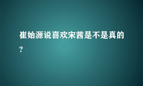 崔始源说喜欢宋茜是不是真的?