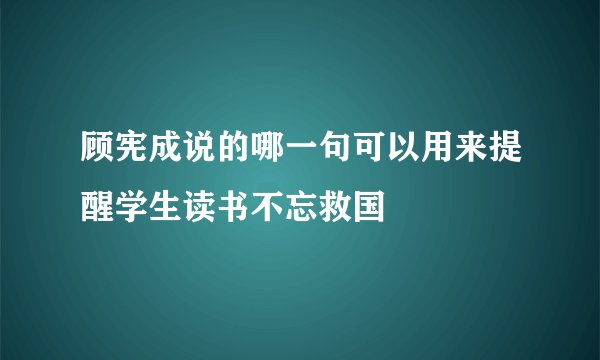 顾宪成说的哪一句可以用来提醒学生读书不忘救国