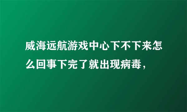威海远航游戏中心下不下来怎么回事下完了就出现病毒，