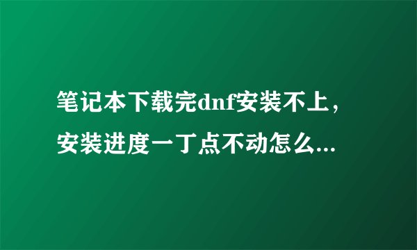 笔记本下载完dnf安装不上，安装进度一丁点不动怎么回事啊！！！