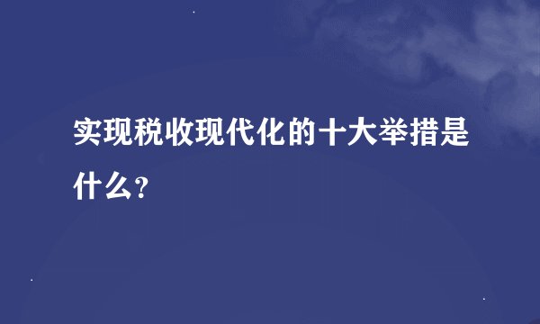 实现税收现代化的十大举措是什么？