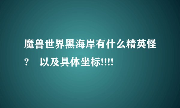 魔兽世界黑海岸有什么精英怪? 以及具体坐标!!!!