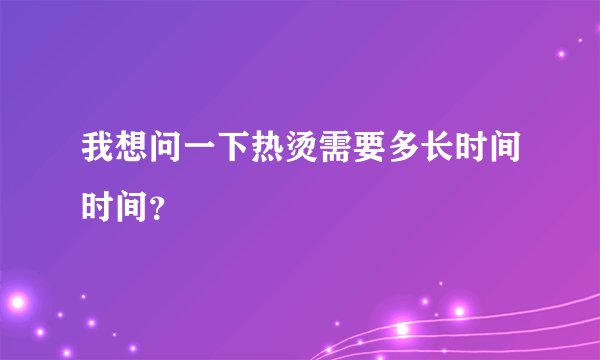 我想问一下热烫需要多长时间时间？