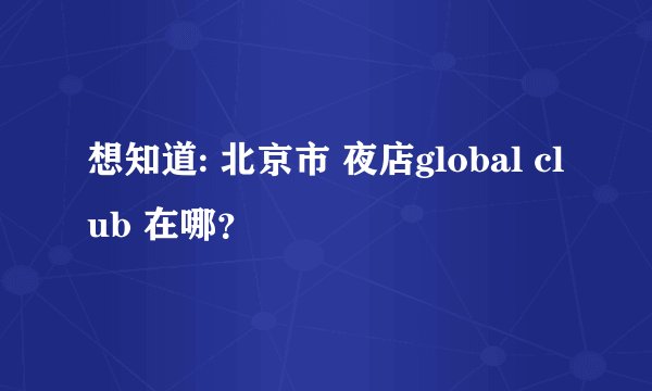想知道: 北京市 夜店global club 在哪？