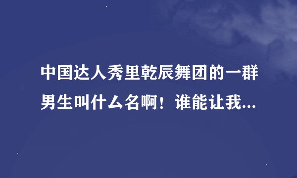 中国达人秀里乾辰舞团的一群男生叫什厶名啊！谁能让我介绍给乾辰舞团...而且想知道乾辰舞团在哪儿组合.