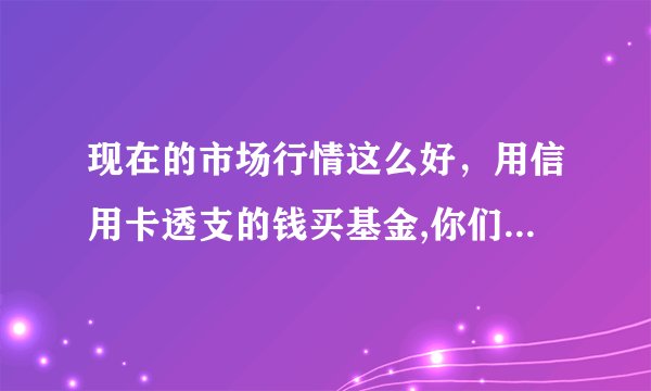 现在的市场行情这么好，用信用卡透支的钱买基金,你们认为怎么样?望高手指点？