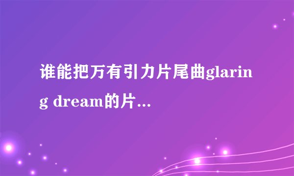 谁能把万有引力片尾曲glaring dream的片尾曲完整版的歌词给我，要中日文和罗马音给我