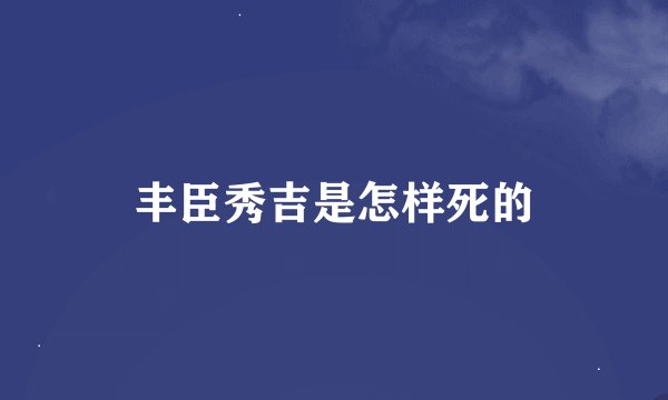丰臣秀吉是怎样死的