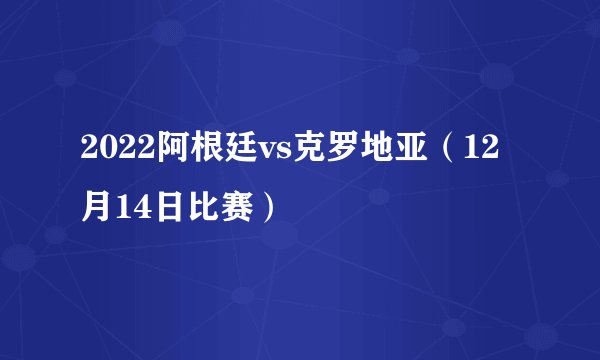 2022阿根廷vs克罗地亚（12月14日比赛）