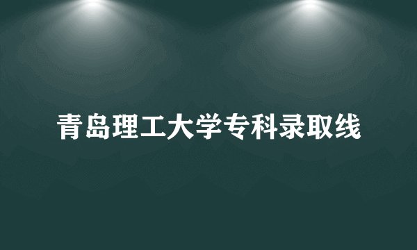 青岛理工大学专科录取线