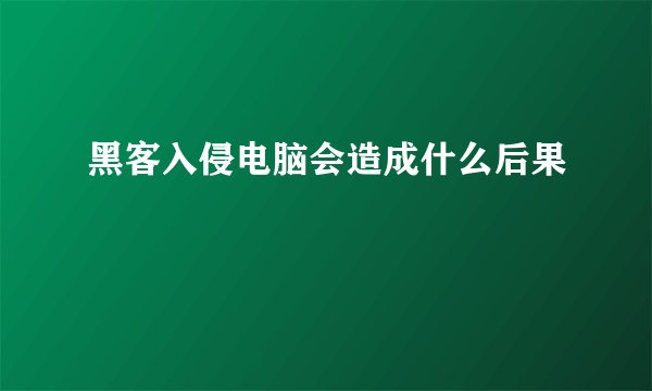 黑客入侵电脑会造成什么后果