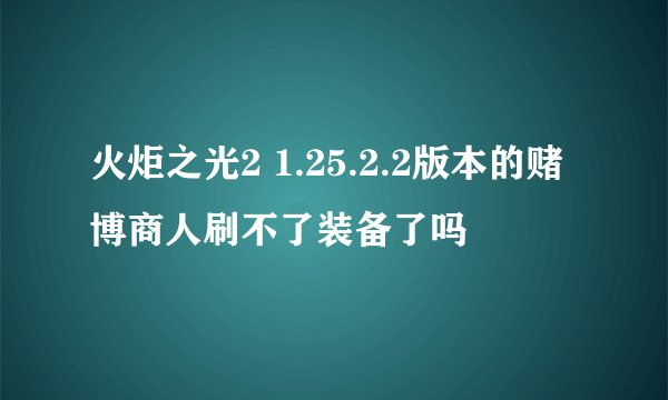 火炬之光2 1.25.2.2版本的赌博商人刷不了装备了吗