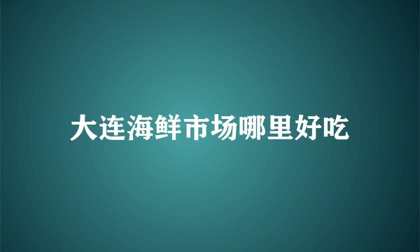 大连海鲜市场哪里好吃