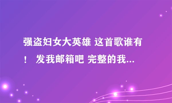 强盗妇女大英雄 这首歌谁有! 发我邮箱吧 完整的我追分啊!594857780@qq.com