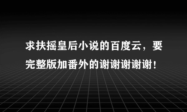 求扶摇皇后小说的百度云，要完整版加番外的谢谢谢谢谢！
