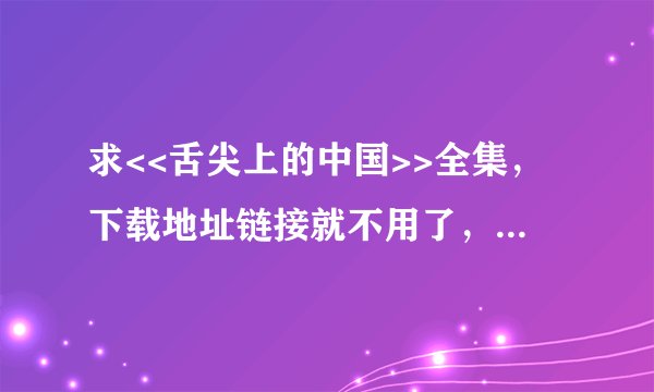 求<<舌尖上的中国>>全集，下载地址链接就不用了，要直接从邮箱下载便能看的。万分感谢。邮箱843108032@...