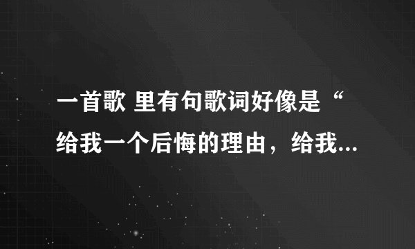 一首歌 里有句歌词好像是“给我一个后悔的理由，给我一个不爱你的借口”是什么歌？