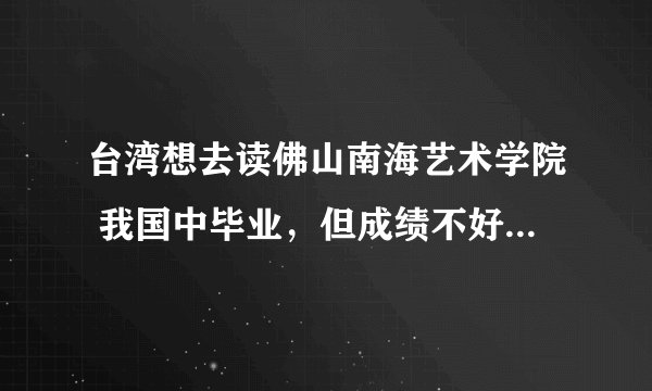 台湾想去读佛山南海艺术学院 我国中毕业，但成绩不好，请问台湾去佛