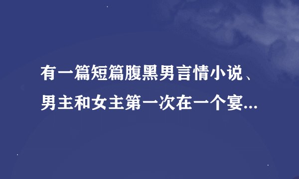 有一篇短篇腹黑男言情小说、男主和女主第一次在一个宴会上见面就被男主强了。 叫什么名