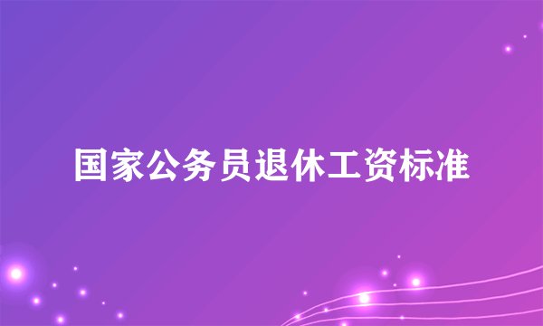 国家公务员退休工资标准