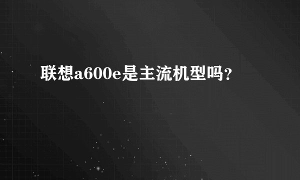 联想a600e是主流机型吗？
