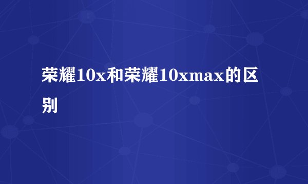 荣耀10x和荣耀10xmax的区别