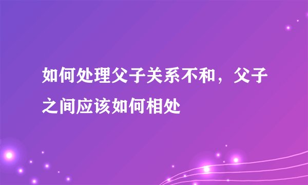 如何处理父子关系不和，父子之间应该如何相处