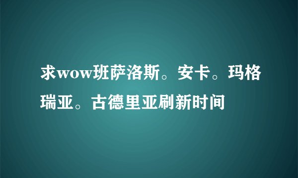 求wow班萨洛斯。安卡。玛格瑞亚。古德里亚刷新时间