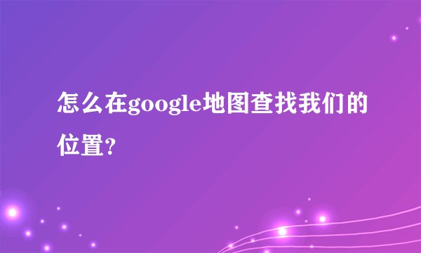 怎么在google地图查找我们的位置？