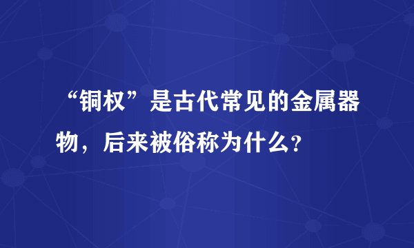 “铜权”是古代常见的金属器物，后来被俗称为什么？