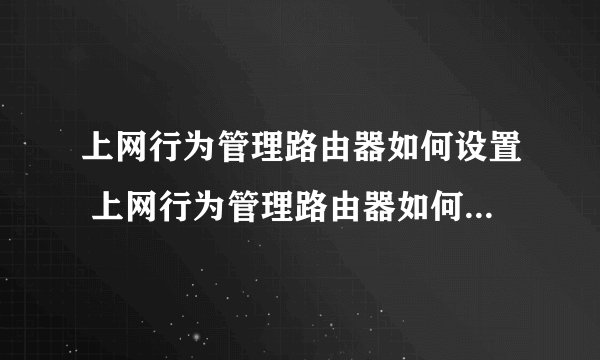 上网行为管理路由器如何设置 上网行为管理路由器如何设置方法【详解】